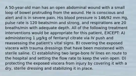 A 50-year-old man has an open abdominal wound with a small loop of bowel protruding from the wound. He is conscious and alert and is in severe pain. His blood pressure is 146/92 mm Hg, pulse rate is 120 beats/min and strong, and respirations are 20 breaths/min with adequate depth. All of the following treatment interventions would be appropriate for this patient, EXCEPT: A) administering 1 µg/kg of fentanyl citrate via IV push and reassessing the patient's vital signs. B) covering the exposed viscera with trauma dressings that have been moistened with sterile saline. C) establishing two large-bore IV lines en route to the hospital and setting the flow rate to keep the vein open. D) protecting the exposed viscera from injury by covering it with a dry, sterile dressing and stabilizing it in place.