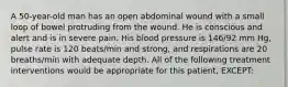 A 50-year-old man has an open abdominal wound with a small loop of bowel protruding from the wound. He is conscious and alert and is in severe pain. His blood pressure is 146/92 mm Hg, pulse rate is 120 beats/min and strong, and respirations are 20 breaths/min with adequate depth. All of the following treatment interventions would be appropriate for this patient, EXCEPT: