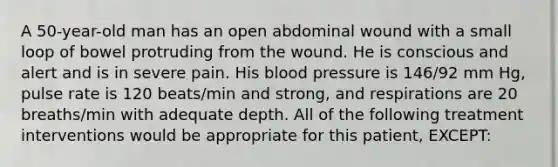 A 50-year-old man has an open abdominal wound with a small loop of bowel protruding from the wound. He is conscious and alert and is in severe pain. His blood pressure is 146/92 mm Hg, pulse rate is 120 beats/min and strong, and respirations are 20 breaths/min with adequate depth. All of the following treatment interventions would be appropriate for this patient, EXCEPT: