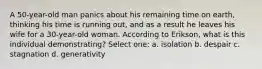 A 50-year-old man panics about his remaining time on earth, thinking his time is running out, and as a result he leaves his wife for a 30-year-old woman. According to Erikson, what is this individual demonstrating? Select one: a. isolation b. despair c. stagnation d. generativity