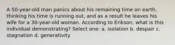 A 50-year-old man panics about his remaining time on earth, thinking his time is running out, and as a result he leaves his wife for a 30-year-old woman. According to Erikson, what is this individual demonstrating? Select one: a. isolation b. despair c. stagnation d. generativity