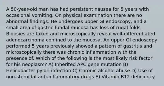 A 50-year-old man has had persistent nausea for 5 years with occasional vomiting. On physical examination there are no abnormal findings. He undergoes upper GI endoscopy, and a small area of gastric fundal mucosa has loss of rugal folds. Biopsies are taken and microscopically reveal well-differentiated adenocarcinoma confined to the mucosa. An upper GI endoscopy performed 5 years previously showed a pattern of gastritis and microscopically there was chronic inflammation with the presence of. Which of the following is the most likely risk factor for his neoplasm? A) Inherited APC gene mutation B) Helicobacter pylori infection C) Chronic alcohol abuse D) Use of non-steroidal anti-inflammatory drugs E) Vitamin B12 deficiency