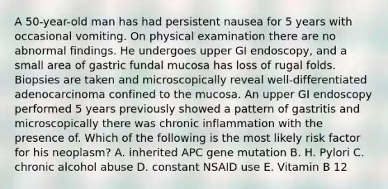 A 50-year-old man has had persistent nausea for 5 years with occasional vomiting. On physical examination there are no abnormal findings. He undergoes upper GI endoscopy, and a small area of gastric fundal mucosa has loss of rugal folds. Biopsies are taken and microscopically reveal well-differentiated adenocarcinoma confined to the mucosa. An upper GI endoscopy performed 5 years previously showed a pattern of gastritis and microscopically there was chronic inflammation with the presence of. Which of the following is the most likely risk factor for his neoplasm? A. inherited APC gene mutation B. H. Pylori C. chronic alcohol abuse D. constant NSAID use E. Vitamin B 12