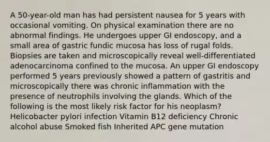 A 50-year-old man has had persistent nausea for 5 years with occasional vomiting. On physical examination there are no abnormal findings. He undergoes upper GI endoscopy, and a small area of gastric fundic mucosa has loss of rugal folds. Biopsies are taken and microscopically reveal well-differentiated adenocarcinoma confined to the mucosa. An upper GI endoscopy performed 5 years previously showed a pattern of gastritis and microscopically there was chronic inflammation with the presence of neutrophils involving the glands. Which of the following is the most likely risk factor for his neoplasm? Helicobacter pylori infection Vitamin B12 deficiency Chronic alcohol abuse Smoked fish Inherited APC gene mutation