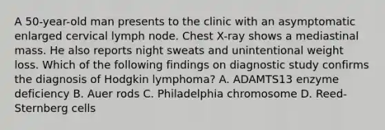 A 50-year-old man presents to the clinic with an asymptomatic enlarged cervical lymph node. Chest X-ray shows a mediastinal mass. He also reports night sweats and unintentional weight loss. Which of the following findings on diagnostic study confirms the diagnosis of Hodgkin lymphoma? A. ADAMTS13 enzyme deficiency B. Auer rods C. Philadelphia chromosome D. Reed-Sternberg cells