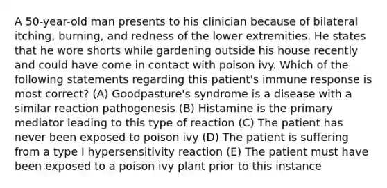 A 50-year-old man presents to his clinician because of bilateral itching, burning, and redness of the lower extremities. He states that he wore shorts while gardening outside his house recently and could have come in contact with poison ivy. Which of the following statements regarding this patient's immune response is most correct? (A) Goodpasture's syndrome is a disease with a similar reaction pathogenesis (B) Histamine is the primary mediator leading to this type of reaction (C) The patient has never been exposed to poison ivy (D) The patient is suffering from a type I hypersensitivity reaction (E) The patient must have been exposed to a poison ivy plant prior to this instance