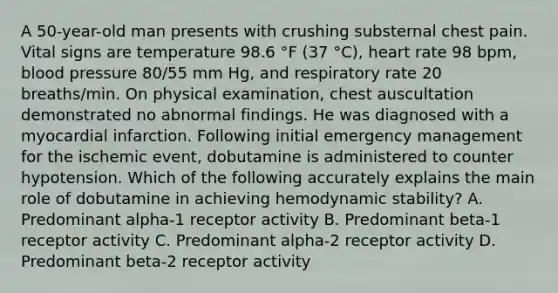 A 50-year-old man presents with crushing substernal chest pain. Vital signs are temperature 98.6 °F (37 °C), heart rate 98 bpm, blood pressure 80/55 mm Hg, and respiratory rate 20 breaths/min. On physical examination, chest auscultation demonstrated no abnormal findings. He was diagnosed with a myocardial infarction. Following initial emergency management for the ischemic event, dobutamine is administered to counter hypotension. Which of the following accurately explains the main role of dobutamine in achieving hemodynamic stability? A. Predominant alpha-1 receptor activity B. Predominant beta-1 receptor activity C. Predominant alpha-2 receptor activity D. Predominant beta-2 receptor activity