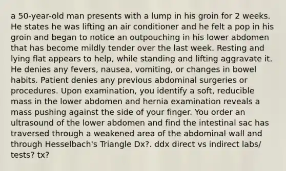 a 50-year-old man presents with a lump in his groin for 2 weeks. He states he was lifting an air conditioner and he felt a pop in his groin and began to notice an outpouching in his lower abdomen that has become mildly tender over the last week. Resting and lying flat appears to help, while standing and lifting aggravate it. He denies any fevers, nausea, vomiting, or changes in bowel habits. Patient denies any previous abdominal surgeries or procedures. Upon examination, you identify a soft, reducible mass in the lower abdomen and hernia examination reveals a mass pushing against the side of your finger. You order an ultrasound of the lower abdomen and find the intestinal sac has traversed through a weakened area of the abdominal wall and through Hesselbach's Triangle Dx?. ddx direct vs indirect labs/ tests? tx?