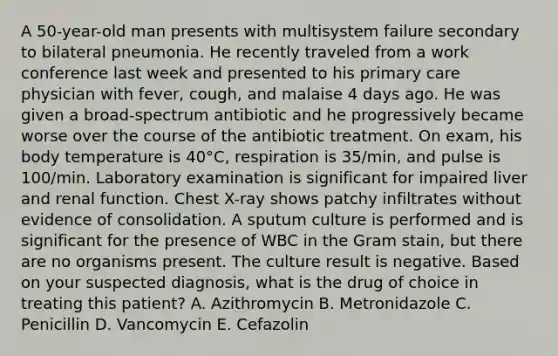 A 50-year-old man presents with multisystem failure secondary to bilateral pneumonia. He recently traveled from a work conference last week and presented to his primary care physician with fever, cough, and malaise 4 days ago. He was given a broad-spectrum antibiotic and he progressively became worse over the course of the antibiotic treatment. On exam, his body temperature is 40°C, respiration is 35/min, and pulse is 100/min. Laboratory examination is significant for impaired liver and renal function. Chest X-ray shows patchy infiltrates without evidence of consolidation. A sputum culture is performed and is significant for the presence of WBC in the Gram stain, but there are no organisms present. The culture result is negative. Based on your suspected diagnosis, what is the drug of choice in treating this patient? A. Azithromycin B. Metronidazole C. Penicillin D. Vancomycin E. Cefazolin