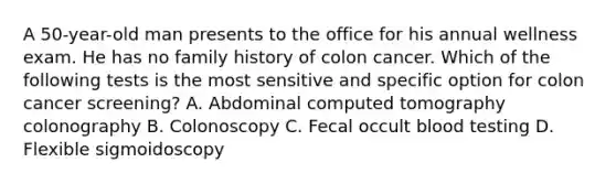 A 50-year-old man presents to the office for his annual wellness exam. He has no family history of colon cancer. Which of the following tests is the most sensitive and specific option for colon cancer screening? A. Abdominal computed tomography colonography B. Colonoscopy C. Fecal occult blood testing D. Flexible sigmoidoscopy