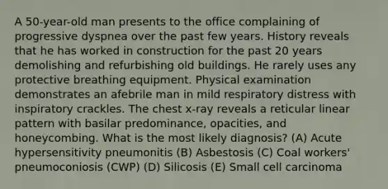 A 50-year-old man presents to the office complaining of progressive dyspnea over the past few years. History reveals that he has worked in construction for the past 20 years demolishing and refurbishing old buildings. He rarely uses any protective breathing equipment. Physical examination demonstrates an afebrile man in mild respiratory distress with inspiratory crackles. The chest x-ray reveals a reticular linear pattern with basilar predominance, opacities, and honeycombing. What is the most likely diagnosis? (A) Acute hypersensitivity pneumonitis (B) Asbestosis (C) Coal workers' pneumoconiosis (CWP) (D) Silicosis (E) Small cell carcinoma