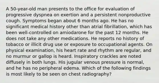 A 50-year-old man presents to the office for evaluation of progressive dyspnea on exertion and a persistent nonproductive cough. Symptoms began about 6 months ago. He has no significant medical history other than atrial fibrillation, which has been well-controlled on amiodarone for the past 12 months. He does not take any other medications. He reports no history of tobacco or illicit drug use or exposure to occupational agents. On physical examination, his heart rate and rhythm are regular, and no murmur or gallop is heard. Inspiratory crackles are noted diffusely in both lungs. His jugular venous pressure is normal, and he has no peripheral edema. Which of the following findings is most likely to be seen on chest radiography?