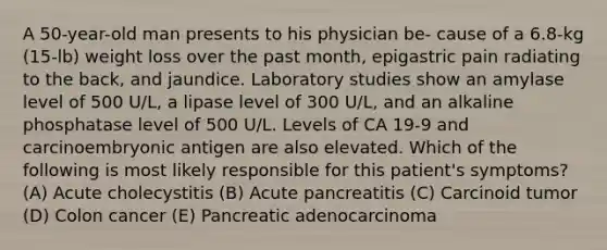 A 50-year-old man presents to his physician be- cause of a 6.8-kg (15-lb) weight loss over the past month, epigastric pain radiating to the back, and jaundice. Laboratory studies show an amylase level of 500 U/L, a lipase level of 300 U/L, and an alkaline phosphatase level of 500 U/L. Levels of CA 19-9 and carcinoembryonic antigen are also elevated. Which of the following is most likely responsible for this patient's symptoms? (A) Acute cholecystitis (B) Acute pancreatitis (C) Carcinoid tumor (D) Colon cancer (E) Pancreatic adenocarcinoma