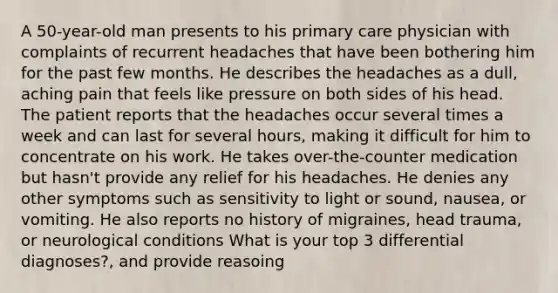 A 50-year-old man presents to his primary care physician with complaints of recurrent headaches that have been bothering him for the past few months. He describes the headaches as a dull, aching pain that feels like pressure on both sides of his head. The patient reports that the headaches occur several times a week and can last for several hours, making it difficult for him to concentrate on his work. He takes over-the-counter medication but hasn't provide any relief for his headaches. He denies any other symptoms such as sensitivity to light or sound, nausea, or vomiting. He also reports no history of migraines, head trauma, or neurological conditions What is your top 3 differential diagnoses?, and provide reasoing