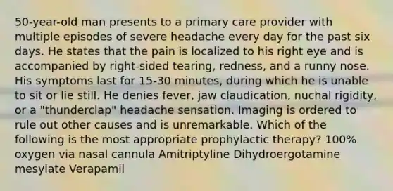 50-year-old man presents to a primary care provider with multiple episodes of severe headache every day for the past six days. He states that the pain is localized to his right eye and is accompanied by right-sided tearing, redness, and a runny nose. His symptoms last for 15-30 minutes, during which he is unable to sit or lie still. He denies fever, jaw claudication, nuchal rigidity, or a "thunderclap" headache sensation. Imaging is ordered to rule out other causes and is unremarkable. Which of the following is the most appropriate prophylactic therapy? 100% oxygen via nasal cannula Amitriptyline Dihydroergotamine mesylate Verapamil