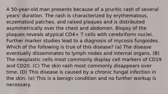 A 50-year-old man presents because of a pruritic rash of several years' duration. The rash is characterized by erythematous, eczematoid patches, and raised plaques and is distributed asymmetrically over the chest and abdomen. Biopsy of the plaques reveals atypical CD4+ T cells with cerebriform nuclei. Further marker studies lead to a diagnosis of mycosis fungoides. Which of the following is true of this disease? (a) The disease eventually disseminates to lymph nodes and internal organs. (B) The neoplastic cells most commonly display cell markers of CD19 and CD20. (C) The skin rash most commonly disappears over time. (D) This disease is caused by a chronic fungal infection in the skin. (e) This is a benign condition and no further workup is necessary.