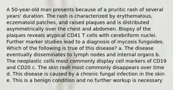 A 50-year-old man presents because of a pruritic rash of several years' duration. The rash is characterized by erythematous, eczematoid patches, and raised plaques and is distributed asymmetrically over the chest and abdomen. Biopsy of the plaques reveals atypical CD41 T cells with cerebriform nuclei. Further marker studies lead to a diagnosis of mycosis fungoides. Which of the following is true of this disease? a. The disease eventually disseminates to lymph nodes and internal organs b. The neoplastic cells most commonly display cell markers of CD19 and CD20 c. The skin rash most commonly disappears over time d. This disease is caused by a chronic fungal infection in the skin e. This is a benign condition and no further workup is necessary