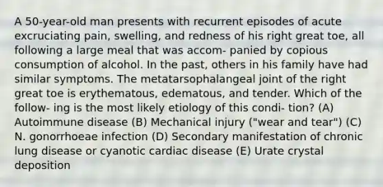 A 50-year-old man presents with recurrent episodes of acute excruciating pain, swelling, and redness of his right great toe, all following a large meal that was accom- panied by copious consumption of alcohol. In the past, others in his family have had similar symptoms. The metatarsophalangeal joint of the right great toe is erythematous, edematous, and tender. Which of the follow- ing is the most likely etiology of this condi- tion? (A) Autoimmune disease (B) Mechanical injury ("wear and tear") (C) N. gonorrhoeae infection (D) Secondary manifestation of chronic lung disease or cyanotic cardiac disease (E) Urate crystal deposition