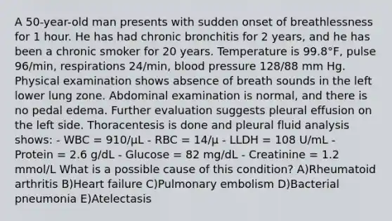 A 50-year-old man presents with sudden onset of breathlessness for 1 hour. He has had chronic bronchitis for 2 years, and he has been a chronic smoker for 20 years. Temperature is 99.8°F, pulse 96/min, respirations 24/min, blood pressure 128/88 mm Hg. Physical examination shows absence of breath sounds in the left lower lung zone. Abdominal examination is normal, and there is no pedal edema. Further evaluation suggests pleural effusion on the left side. Thoracentesis is done and pleural fluid analysis shows: - WBC = 910/μL - RBC = 14/μ - LLDH = 108 U/mL - Protein = 2.6 g/dL - Glucose = 82 mg/dL - Creatinine = 1.2 mmol/L What is a possible cause of this condition? A)Rheumatoid arthritis B)Heart failure C)Pulmonary embolism D)Bacterial pneumonia E)Atelectasis