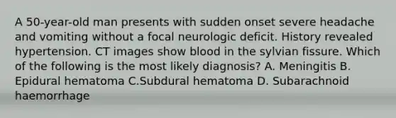 A 50-year-old man presents with sudden onset severe headache and vomiting without a focal neurologic deficit. History revealed hypertension. CT images show blood in the sylvian fissure. Which of the following is the most likely diagnosis? A. Meningitis B. Epidural hematoma C.Subdural hematoma D. Subarachnoid haemorrhage