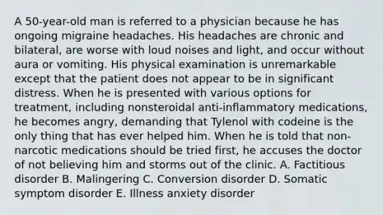 A 50-year-old man is referred to a physician because he has ongoing migraine headaches. His headaches are chronic and bilateral, are worse with loud noises and light, and occur without aura or vomiting. His physical examination is unremarkable except that the patient does not appear to be in significant distress. When he is presented with various options for treatment, including nonsteroidal anti-inflammatory medications, he becomes angry, demanding that Tylenol with codeine is the only thing that has ever helped him. When he is told that non-narcotic medications should be tried first, he accuses the doctor of not believing him and storms out of the clinic. A. Factitious disorder B. Malingering C. Conversion disorder D. Somatic symptom disorder E. Illness anxiety disorder