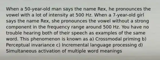 When a 50-year-old man says the name Rex, he pronounces the vowel with a lot of intensity at 500 Hz. When a 7-year-old girl says the name Rex, she pronounces the vowel without a strong component in the frequency range around 500 Hz. You have no trouble hearing both of their speech as examples of the same word. This phenomenon is known as a) Crossmodal priming b) Perceptual invariance c) Incremental language processing d) Simultaneous activation of multiple word meanings