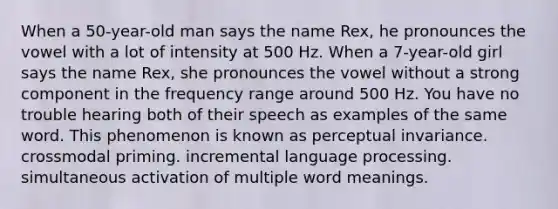 When a 50-year-old man says the name Rex, he pronounces the vowel with a lot of intensity at 500 Hz. When a 7-year-old girl says the name Rex, she pronounces the vowel without a strong component in the frequency range around 500 Hz. You have no trouble hearing both of their speech as examples of the same word. This phenomenon is known as perceptual invariance. crossmodal priming. incremental language processing. simultaneous activation of multiple word meanings.