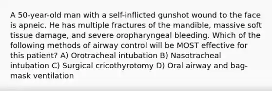 A 50-year-old man with a self-inflicted gunshot wound to the face is apneic. He has multiple fractures of the mandible, massive soft tissue damage, and severe oropharyngeal bleeding. Which of the following methods of airway control will be MOST effective for this patient? A) Orotracheal intubation B) Nasotracheal intubation C) Surgical cricothyrotomy D) Oral airway and bag-mask ventilation