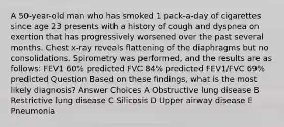 A 50-year-old man who has smoked 1 pack-a-day of cigarettes since age 23 presents with a history of cough and dyspnea on exertion that has progressively worsened over the past several months. Chest x-ray reveals flattening of the diaphragms but no consolidations. Spirometry was performed, and the results are as follows: FEV1 60% predicted FVC 84% predicted FEV1/FVC 69% predicted Question Based on these findings, what is the most likely diagnosis? Answer Choices A Obstructive lung disease B Restrictive lung disease C Silicosis D Upper airway disease E Pneumonia