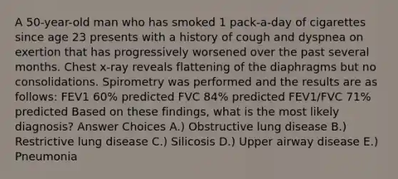 A 50-year-old man who has smoked 1 pack-a-day of cigarettes since age 23 presents with a history of cough and dyspnea on exertion that has progressively worsened over the past several months. Chest x-ray reveals flattening of the diaphragms but no consolidations. Spirometry was performed and the results are as follows: FEV1 60% predicted FVC 84% predicted FEV1/FVC 71% predicted Based on these findings, what is the most likely diagnosis? Answer Choices A.) Obstructive lung disease B.) Restrictive lung disease C.) Silicosis D.) Upper airway disease E.) Pneumonia