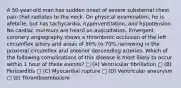 A 50-year-old man has sudden onset of severe substernal chest pain that radiates to the neck. On physical examination, he is afebrile, but has tachycardia, hyperventilation, and hypotension. No cardiac murmurs are heard on auscultation. Emergent coronary angiography shows a thrombotic occlusion of the left circumflex artery and areas of 50% to 70% narrowing in the proximal circumflex and anterior descending arteries. Which of the following complications of this disease is most likely to occur within 1 hour of these events? □ (A) Ventricular fibrillation □ (B) Pericarditis □ (C) Myocardial rupture □ (D) Ventricular aneurysm □ (E) Thromboembolism