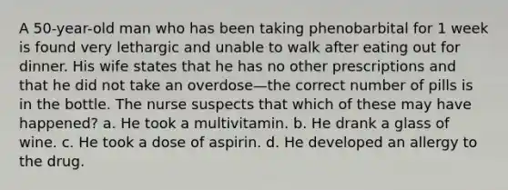 A 50-year-old man who has been taking phenobarbital for 1 week is found very lethargic and unable to walk after eating out for dinner. His wife states that he has no other prescriptions and that he did not take an overdose—the correct number of pills is in the bottle. The nurse suspects that which of these may have happened? a. He took a multivitamin. b. He drank a glass of wine. c. He took a dose of aspirin. d. He developed an allergy to the drug.