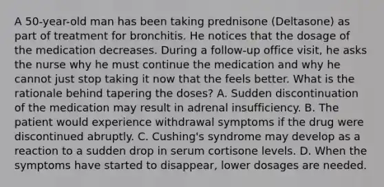 A 50-year-old man has been taking prednisone (Deltasone) as part of treatment for bronchitis. He notices that the dosage of the medication decreases. During a follow-up office visit, he asks the nurse why he must continue the medication and why he cannot just stop taking it now that the feels better. What is the rationale behind tapering the doses? A. Sudden discontinuation of the medication may result in adrenal insufficiency. B. The patient would experience <a href='https://www.questionai.com/knowledge/kBJXUJS2Yk-withdrawal-symptoms' class='anchor-knowledge'>withdrawal symptoms</a> if the drug were discontinued abruptly. C. Cushing's syndrome may develop as a reaction to a sudden drop in serum cortisone levels. D. When the symptoms have started to disappear, lower dosages are needed.