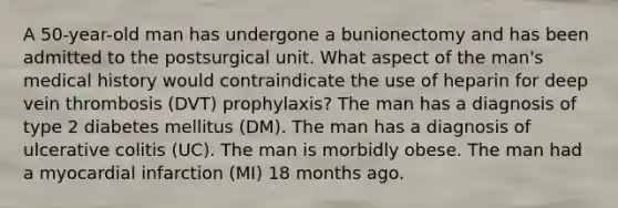 A 50-year-old man has undergone a bunionectomy and has been admitted to the postsurgical unit. What aspect of the man's medical history would contraindicate the use of heparin for deep vein thrombosis (DVT) prophylaxis? The man has a diagnosis of type 2 diabetes mellitus (DM). The man has a diagnosis of ulcerative colitis (UC). The man is morbidly obese. The man had a myocardial infarction (MI) 18 months ago.