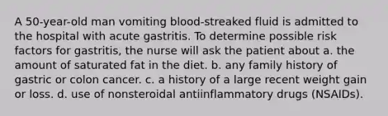 A 50-year-old man vomiting blood-streaked fluid is admitted to the hospital with acute gastritis. To determine possible risk factors for gastritis, the nurse will ask the patient about a. the amount of saturated fat in the diet. b. any family history of gastric or colon cancer. c. a history of a large recent weight gain or loss. d. use of nonsteroidal antiinflammatory drugs (NSAIDs).