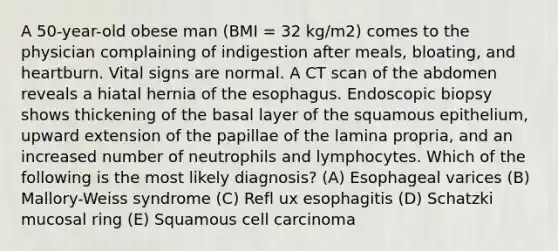 A 50-year-old obese man (BMI = 32 kg/m2) comes to the physician complaining of indigestion after meals, bloating, and heartburn. Vital signs are normal. A CT scan of the abdomen reveals a hiatal hernia of the esophagus. Endoscopic biopsy shows thickening of the basal layer of the squamous epithelium, upward extension of the papillae of the lamina propria, and an increased number of neutrophils and lymphocytes. Which of the following is the most likely diagnosis? (A) Esophageal varices (B) Mallory-Weiss syndrome (C) Refl ux esophagitis (D) Schatzki mucosal ring (E) Squamous cell carcinoma