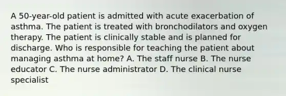 A 50-year-old patient is admitted with acute exacerbation of asthma. The patient is treated with bronchodilators and oxygen therapy. The patient is clinically stable and is planned for discharge. Who is responsible for teaching the patient about managing asthma at home? A. The staff nurse B. The nurse educator C. The nurse administrator D. The clinical nurse specialist