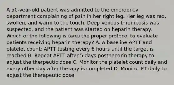 A 50-year-old patient was admitted to the emergency department complaining of pain in her right leg. Her leg was red, swollen, and warm to the touch. Deep venous thrombosis was suspected, and the patient was started on heparin therapy. Which of the following is (are) the proper protocol to evaluate patients receiving heparin therapy? A. A baseline APTT and platelet count; APTT testing every 6 hours until the target is reached B. Repeat APTT after 5 days postheparin therapy to adjust the therpeutic dose C. Monitor the platelet count daily and every other day after therapy is completed D. Monitor PT daily to adjust the therapeutic dose