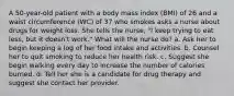 A 50-year-old patient with a body mass index (BMI) of 26 and a waist circumference (WC) of 37 who smokes asks a nurse about drugs for weight loss. She tells the nurse, "I keep trying to eat less, but it doesn't work." What will the nurse do? a. Ask her to begin keeping a log of her food intake and activities. b. Counsel her to quit smoking to reduce her health risk. c. Suggest she begin walking every day to increase the number of calories burned. d. Tell her she is a candidate for drug therapy and suggest she contact her provider.