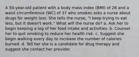 A 50-year-old patient with a body mass index (BMI) of 26 and a waist circumference (WC) of 37 who smokes asks a nurse about drugs for weight loss. She tells the nurse, "I keep trying to eat less, but it doesn't work." What will the nurse do? a. Ask her to begin keeping a log of her food intake and activities. b. Counsel her to quit smoking to reduce her health risk. c. Suggest she begin walking every day to increase the number of calories burned. d. Tell her she is a candidate for drug therapy and suggest she contact her provider.