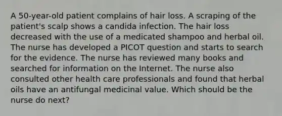 A 50-year-old patient complains of hair loss. A scraping of the patient's scalp shows a candida infection. The hair loss decreased with the use of a medicated shampoo and herbal oil. The nurse has developed a PICOT question and starts to search for the evidence. The nurse has reviewed many books and searched for information on the Internet. The nurse also consulted other health care professionals and found that herbal oils have an antifungal medicinal value. Which should be the nurse do next?