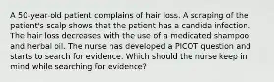 A 50-year-old patient complains of hair loss. A scraping of the patient's scalp shows that the patient has a candida infection. The hair loss decreases with the use of a medicated shampoo and herbal oil. The nurse has developed a PICOT question and starts to search for evidence. Which should the nurse keep in mind while searching for evidence?