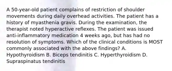 A 50-year-old patient complains of restriction of shoulder movements during daily overhead activities. The patient has a history of myasthenia gravis. During the examination, the therapist noted hyperactive reflexes. The patient was issued anti-inflammatory medication 4 weeks ago, but has had no resolution of symptoms. Which of the clinical conditions is MOST commonly associated with the above findings? A. Hypothyroidism B. Biceps tendinitis C. Hyperthyroidism D. Supraspinatus tendinitis