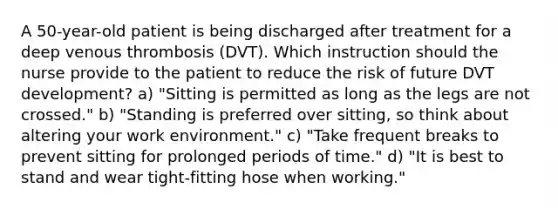 A 50-year-old patient is being discharged after treatment for a deep venous thrombosis (DVT). Which instruction should the nurse provide to the patient to reduce the risk of future DVT development? a) "Sitting is permitted as long as the legs are not crossed." b) "Standing is preferred over sitting, so think about altering your work environment." c) "Take frequent breaks to prevent sitting for prolonged periods of time." d) "It is best to stand and wear tight-fitting hose when working."