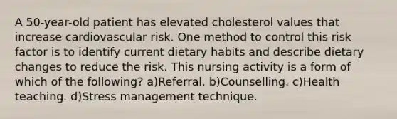 A 50-year-old patient has elevated cholesterol values that increase cardiovascular risk. One method to control this risk factor is to identify current dietary habits and describe dietary changes to reduce the risk. This nursing activity is a form of which of the following? a)Referral. b)Counselling. c)Health teaching. d)Stress management technique.