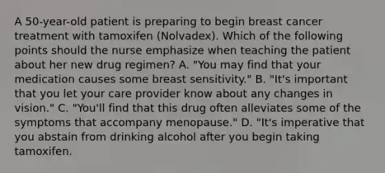 A 50-year-old patient is preparing to begin breast cancer treatment with tamoxifen (Nolvadex). Which of the following points should the nurse emphasize when teaching the patient about her new drug regimen? A. "You may find that your medication causes some breast sensitivity." B. "It's important that you let your care provider know about any changes in vision." C. "You'll find that this drug often alleviates some of the symptoms that accompany menopause." D. "It's imperative that you abstain from drinking alcohol after you begin taking tamoxifen.