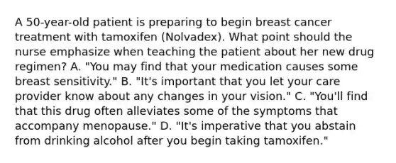 A 50-year-old patient is preparing to begin breast cancer treatment with tamoxifen (Nolvadex). What point should the nurse emphasize when teaching the patient about her new drug regimen? A. "You may find that your medication causes some breast sensitivity." B. "It's important that you let your care provider know about any changes in your vision." C. "You'll find that this drug often alleviates some of the symptoms that accompany menopause." D. "It's imperative that you abstain from drinking alcohol after you begin taking tamoxifen."