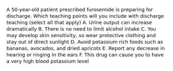 A 50-year-old patient prescribed furosemide is preparing for discharge. Which teaching points will you include with discharge teaching (select all that apply) A. Urine output can increase dramatically B. There is no need to limit alcohol intake C. You may develop skin sensitivity, so wear protective clothing and stay out of direct sunlight D. Avoid potassium rich foods such as bananas, avocados, and dried apricots E. Report any decrease in hearing or ringing in the ears F. This drug can cause you to have a very high blood potassium level