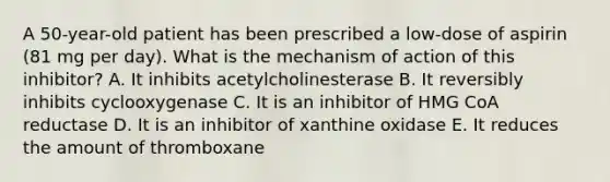 A 50-year-old patient has been prescribed a low-dose of aspirin (81 mg per day). What is the mechanism of action of this inhibitor? A. It inhibits acetylcholinesterase B. It reversibly inhibits cyclooxygenase C. It is an inhibitor of <a href='https://www.questionai.com/knowledge/kGih3aNvry-hmg-coa-reductase' class='anchor-knowledge'>hmg coa reductase</a> D. It is an inhibitor of xanthine oxidase E. It reduces the amount of thromboxane