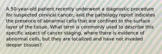 A 50-year-old patient recently underwent a diagnostic procedure for suspected cervical cancer, and the pathology report indicates the presence of abnormal cells that are confined to the surface layer of the tissue. What term is commonly used to describe this specific aspect of cancer staging, where there is evidence of abnormal cells, but they are localized and have not invaded deeper tissues?